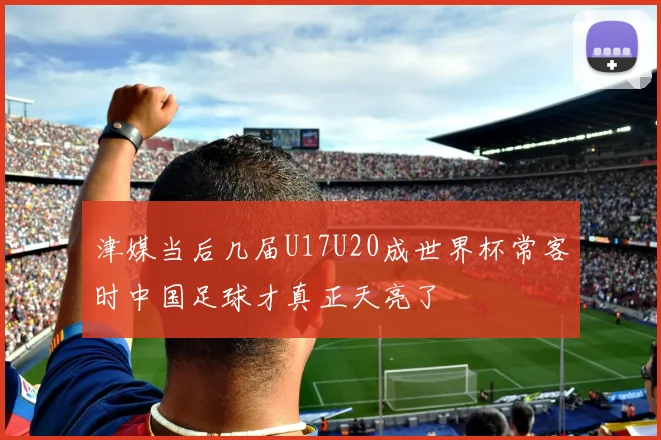 津媒当后几届U17U20成世界杯常客时中国足球才真正天亮了