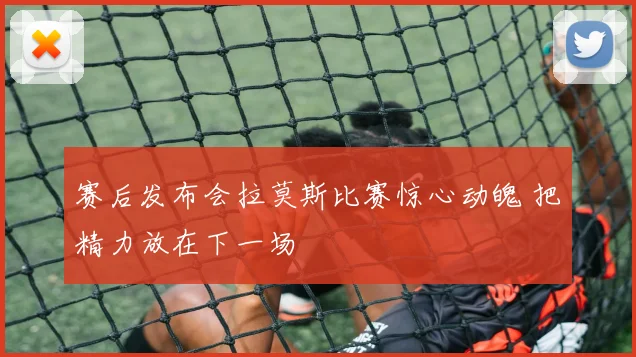赛后发布会拉莫斯比赛惊心动魄 把精力放在下一场
